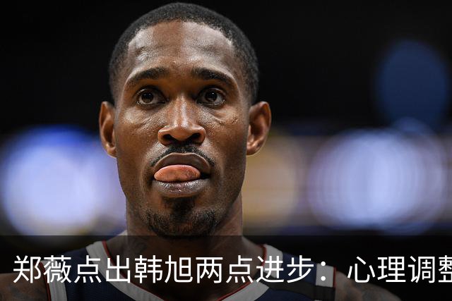 郑薇点出韩旭两点进步：心理调整能力和领导力
